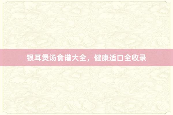 银耳煲汤食谱大全，健康适口全收录